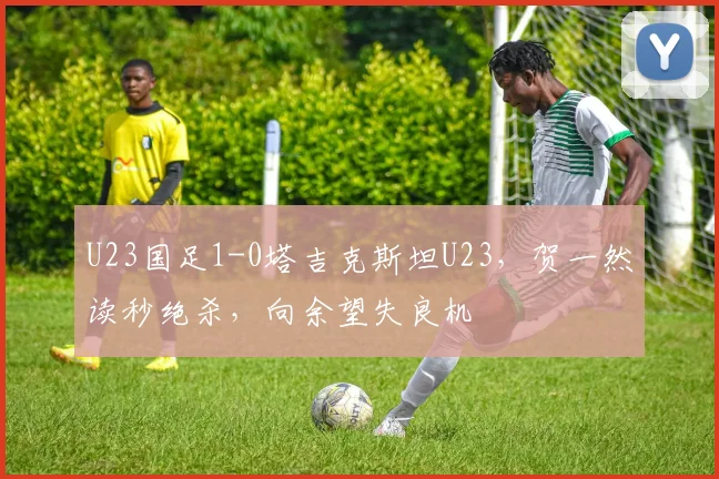 U23国足1-0塔吉克斯坦U23，贺一然读秒绝杀，向余望失良机