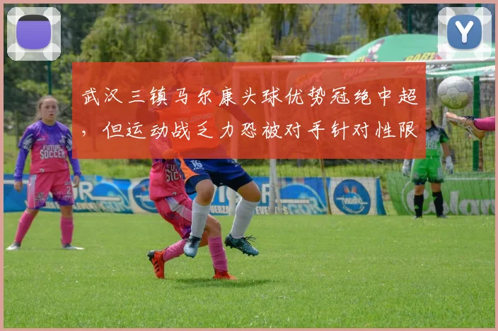 武汉三镇马尔康头球优势冠绝中超,但运动战乏力恐被对手针对性限制
