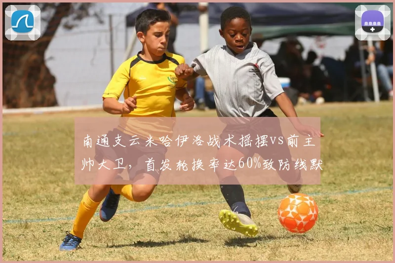 南通支云米哈伊洛战术摇摆vs前主帅大卫,首发轮换率达60%致防线默契崩盘
