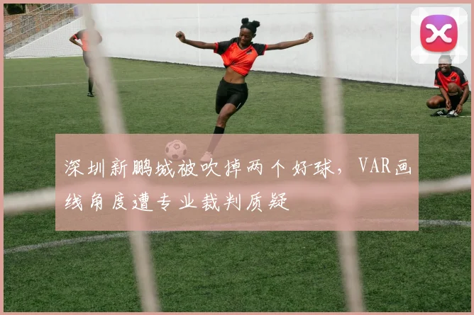 深圳新鹏城被吹掉两个好球,VAR画线角度遭专业裁判质疑